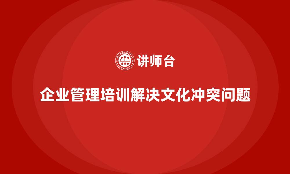 文章企业管理培训如何帮助企业解决“文化冲突”现象？的缩略图