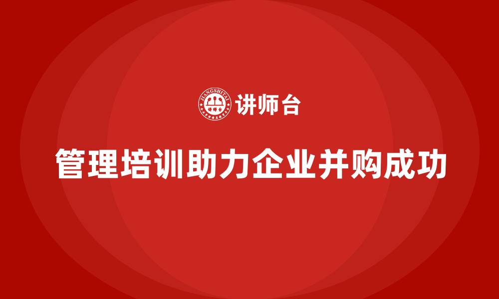 文章管理培训如何让企业在并购中保持核心优势？的缩略图