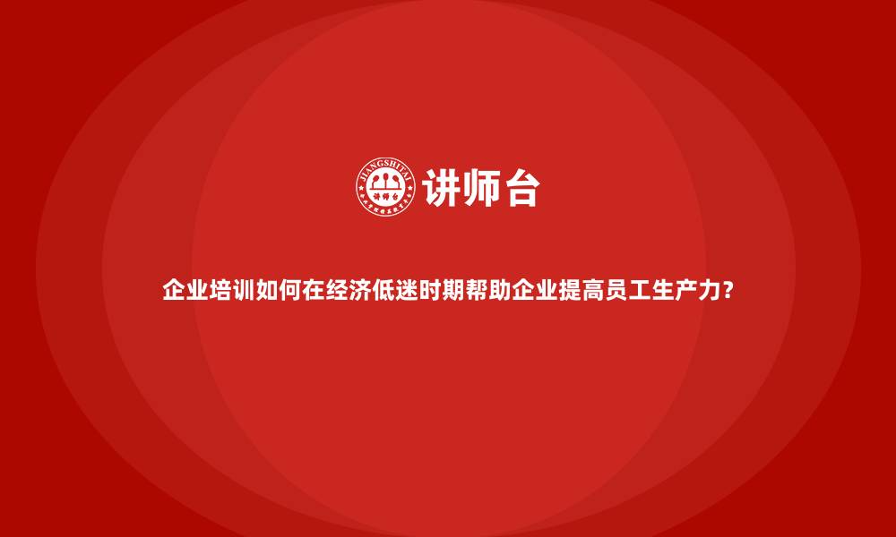 文章企业培训如何在经济低迷时期帮助企业提高员工生产力？的缩略图