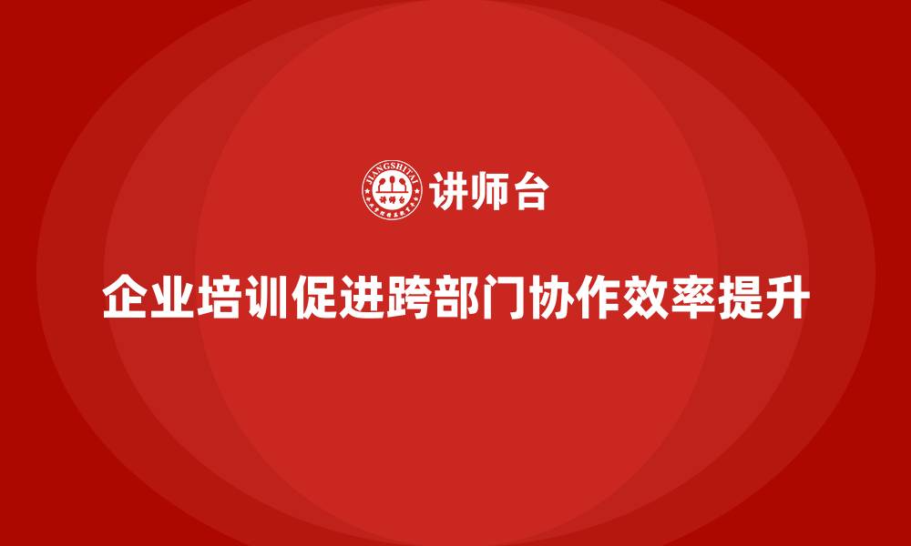 文章企业培训如何帮助企业提高跨部门协作，提升整体效率？的缩略图