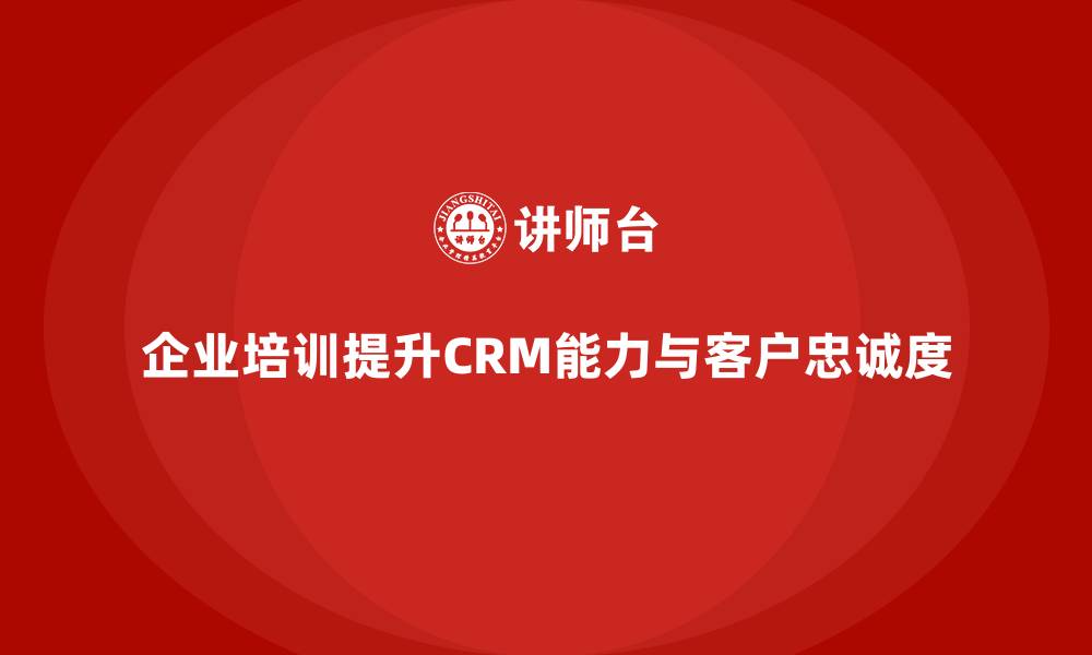 文章企业培训如何帮助企业提高客户关系管理能力，增加客户忠诚度？的缩略图