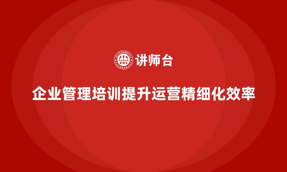 文章企业经营管理培训如何提升公司运营的精细化水平？的缩略图