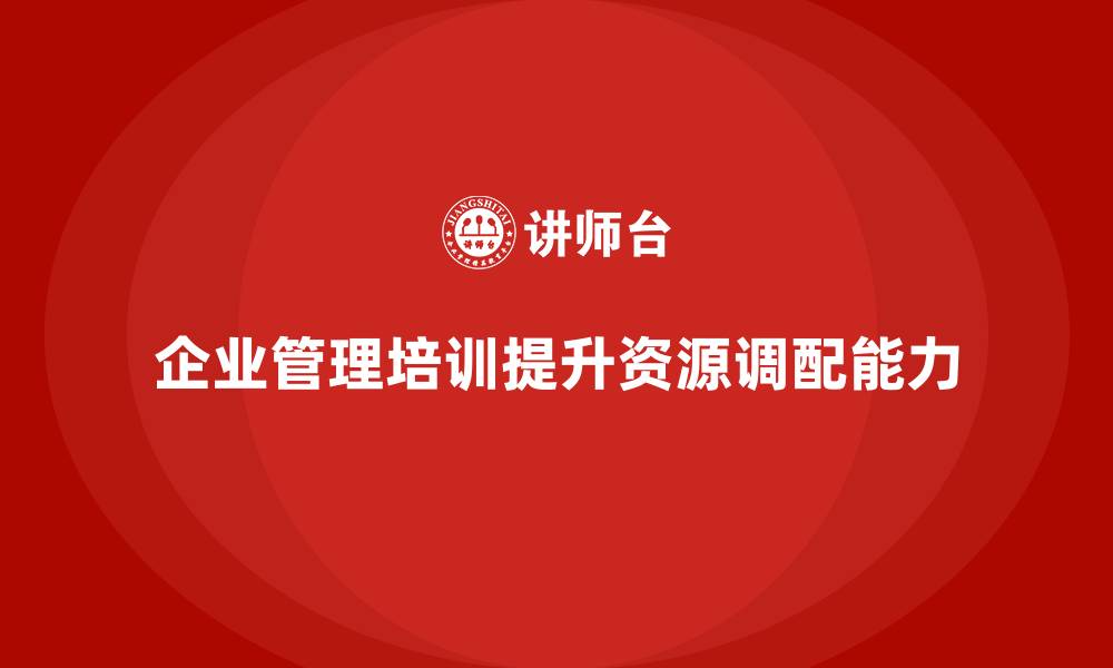文章企业经营管理培训，帮助企业管理者有效调配资源的缩略图