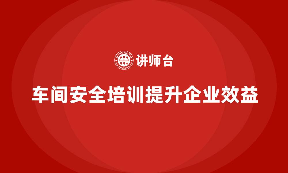 车间安全培训提升企业效益