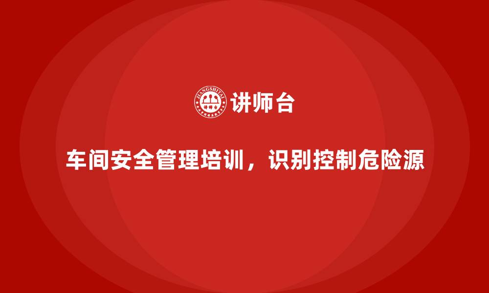 车间安全管理培训，识别控制危险源