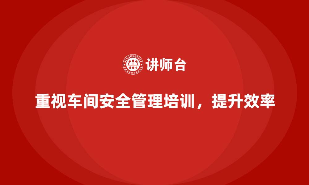 重视车间安全管理培训，提升效率
