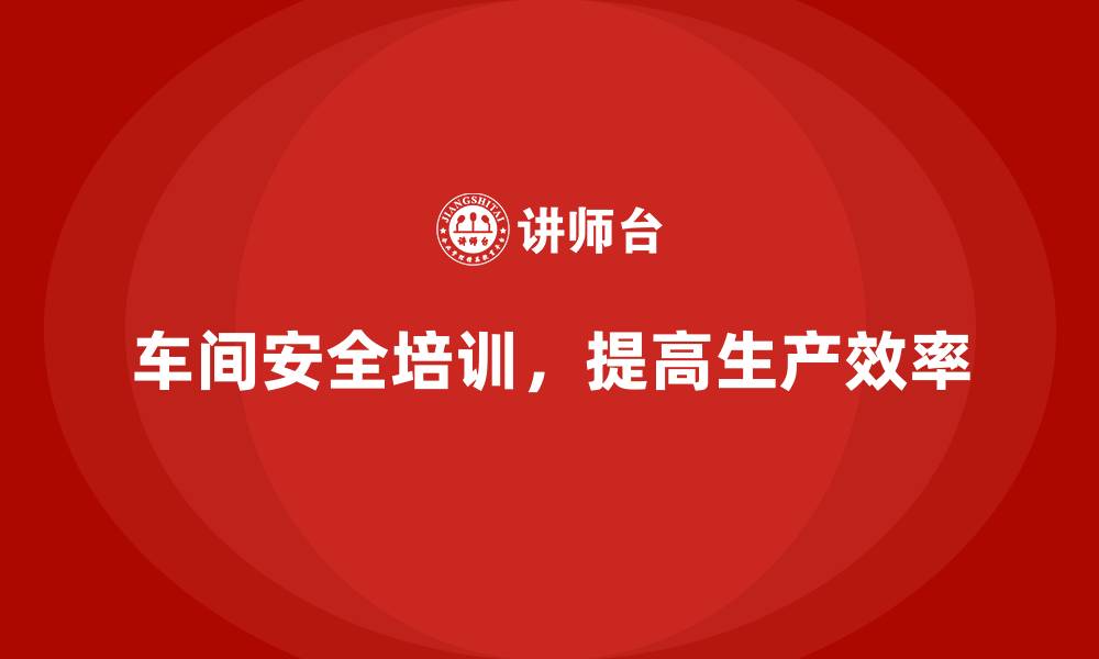 车间安全培训，提高生产效率