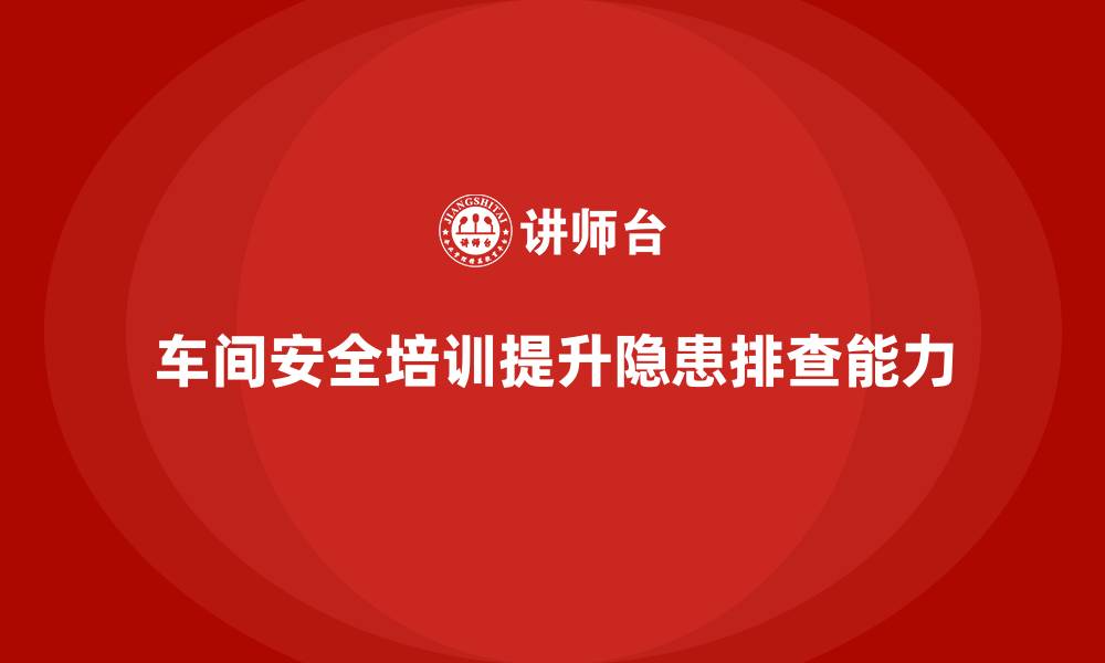 车间安全培训提升隐患排查能力