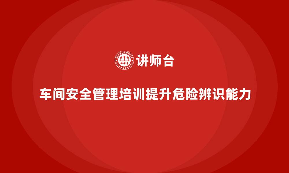 文章生产车间安全管理培训，车间危险源辨识能力提升方案的缩略图