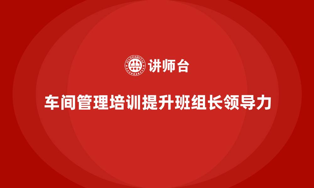 文章车间管理培训，提升班组长的领导力与影响力的缩略图