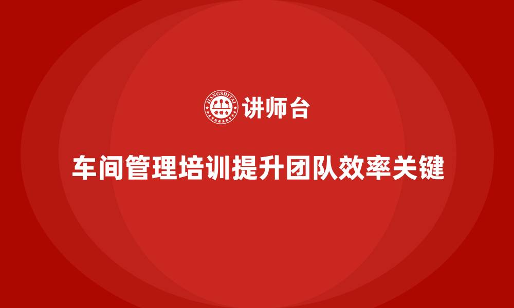 文章如何通过车间管理培训打造高效团队的缩略图