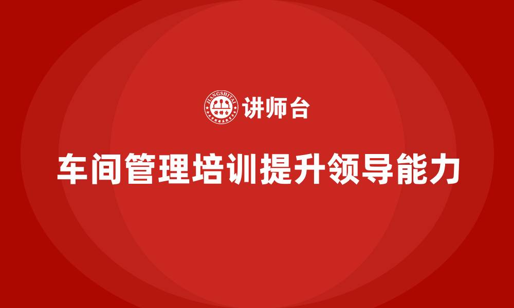 文章车间管理培训课程：提升车间管理人员的领导能力的缩略图