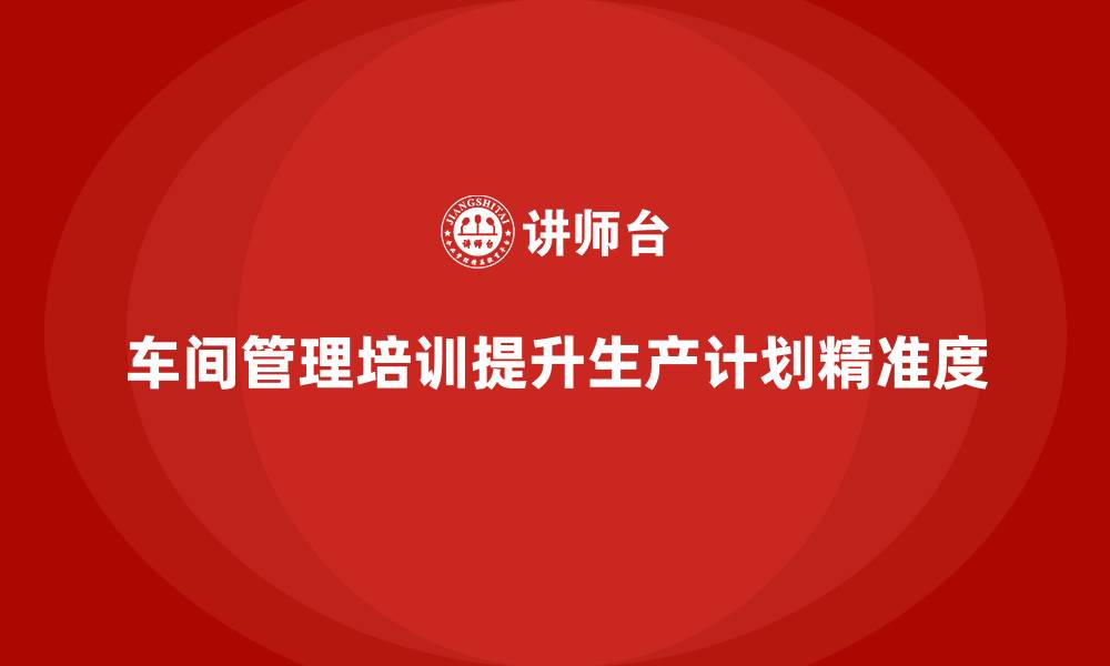 车间管理培训提升生产计划精准度