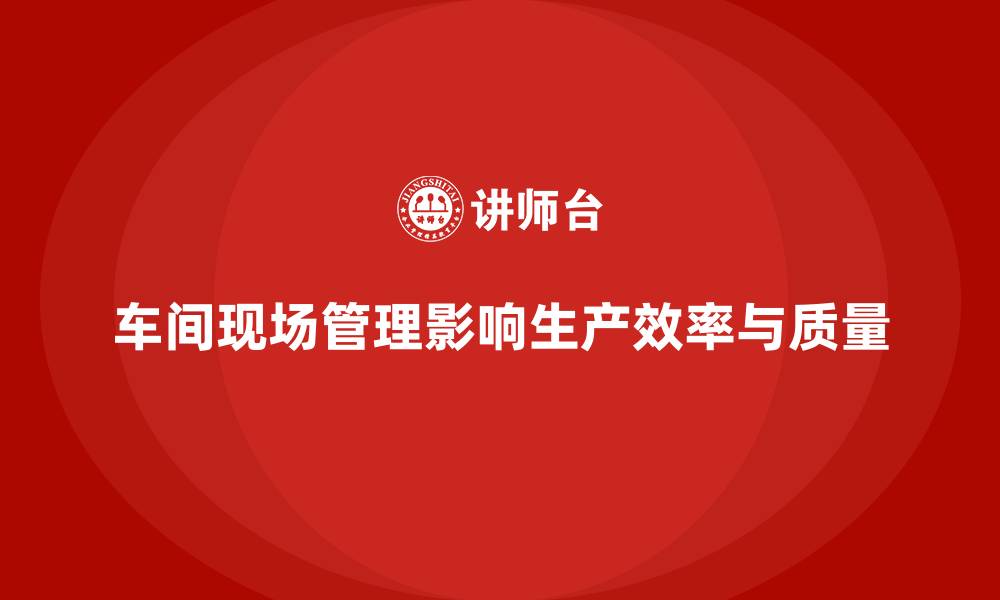 车间现场管理影响生产效率与质量