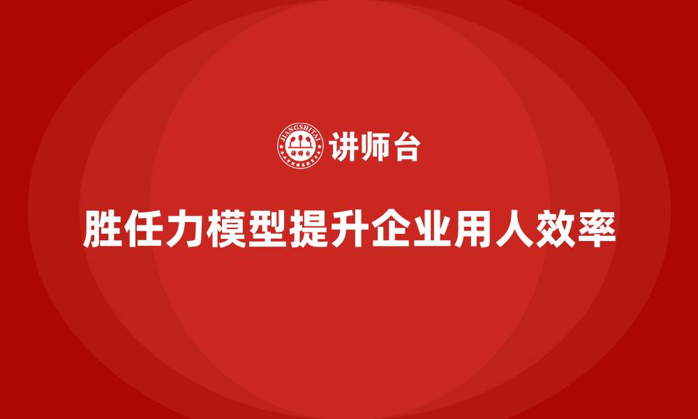 文章如何通过胜任力模型提高企业用人效率的缩略图