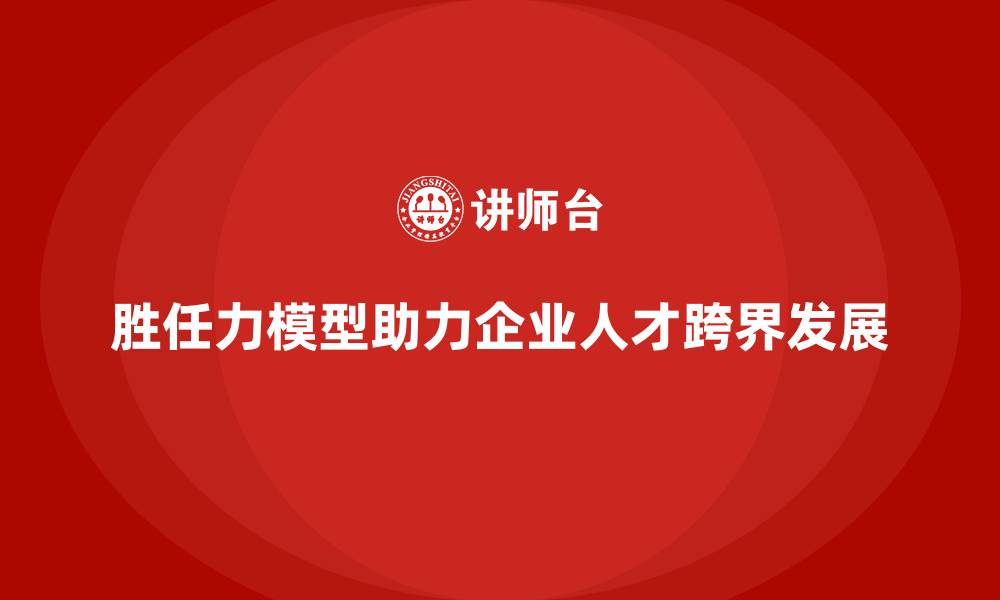 文章胜任力模型：如何助力企业实现人才跨界的缩略图