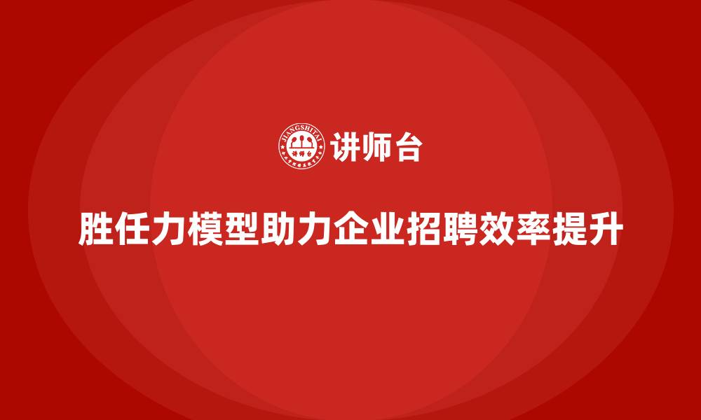 胜任力模型助力企业招聘效率提升