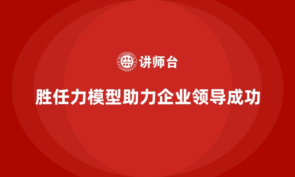 文章如何通过胜任力模型打造优秀的领导团队的缩略图