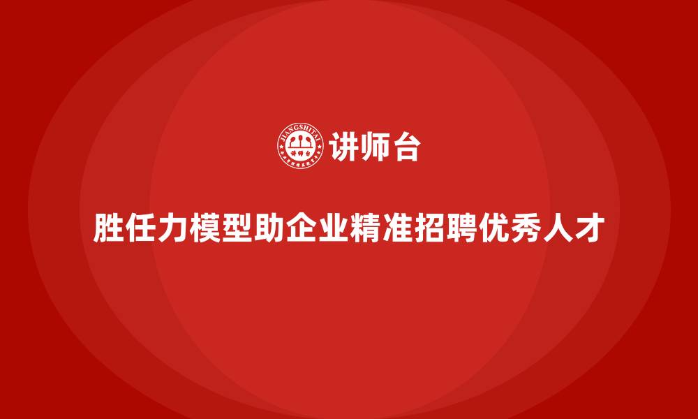 胜任力模型助企业精准招聘优秀人才