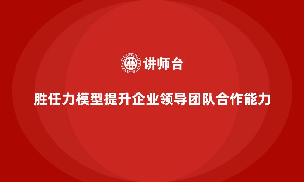 胜任力模型提升企业领导团队合作能力