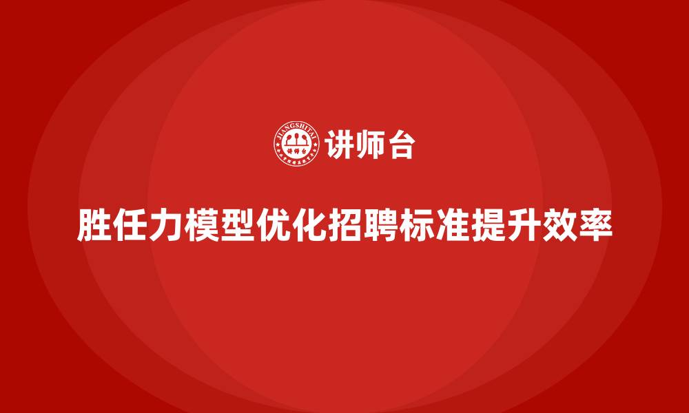 文章胜任力模型：帮助企业优化招聘标准的缩略图