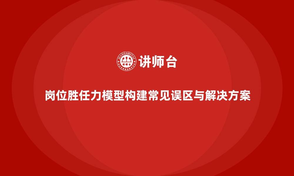 岗位胜任力模型构建常见误区与解决方案