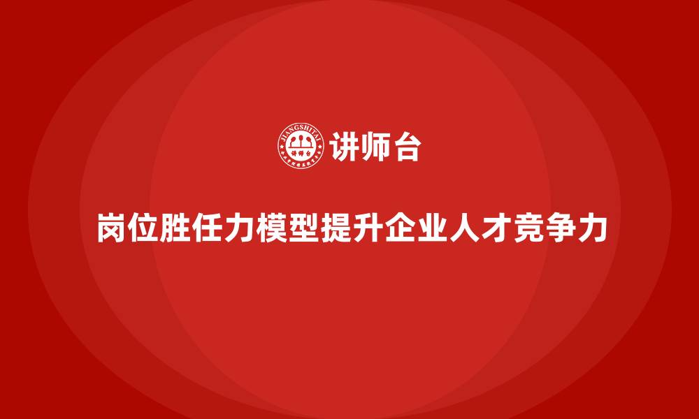 岗位胜任力模型提升企业人才竞争力