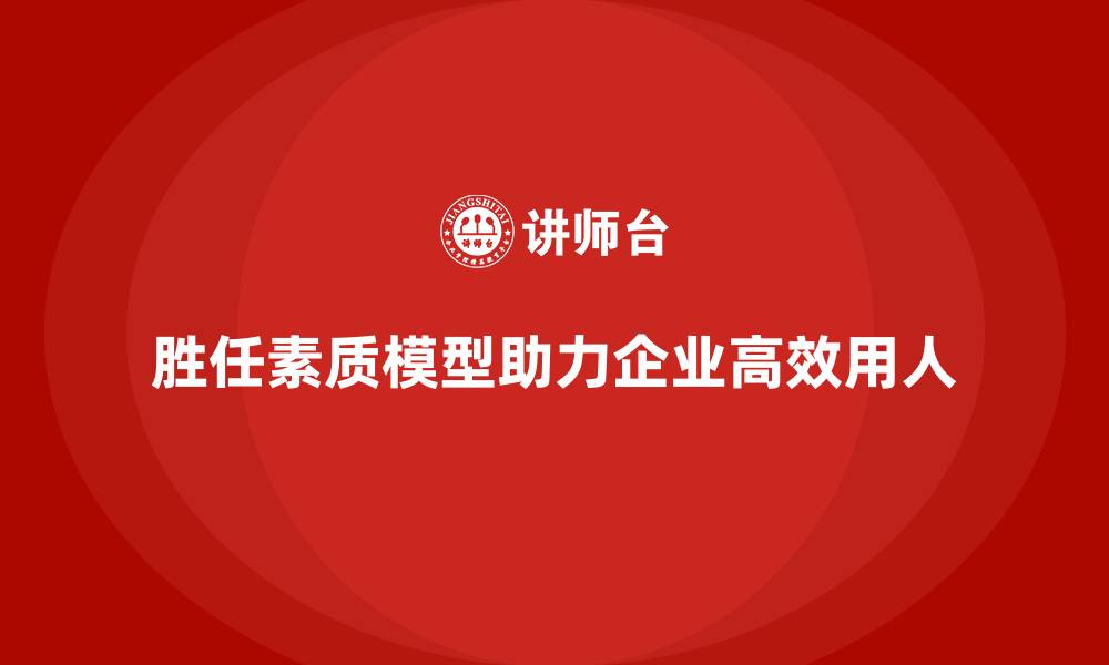 胜任素质模型助力企业高效用人