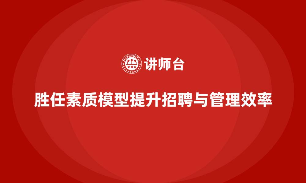 胜任素质模型提升招聘与管理效率