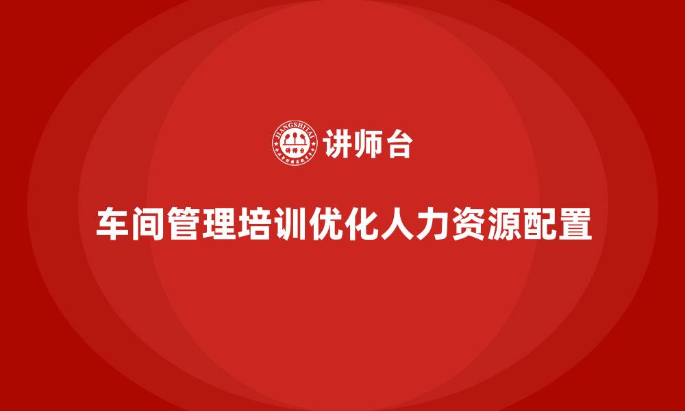 文章企业如何通过车间管理培训优化人力资源配置？的缩略图