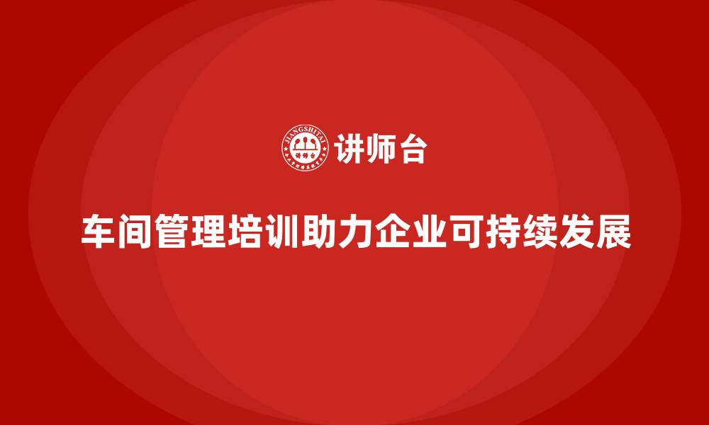 车间管理培训助力企业可持续发展