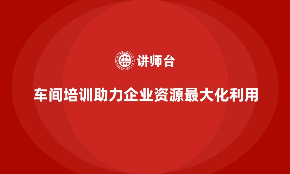 车间培训助力企业资源最大化利用