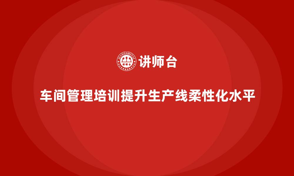 文章企业通过车间管理培训提升生产线柔性化水平的缩略图
