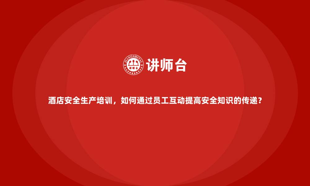 酒店安全生产培训，如何通过员工互动提高安全知识的传递？