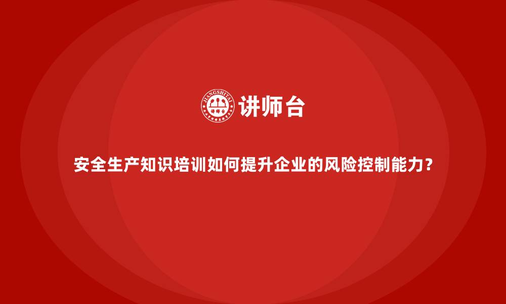 安全生产知识培训如何提升企业的风险控制能力？