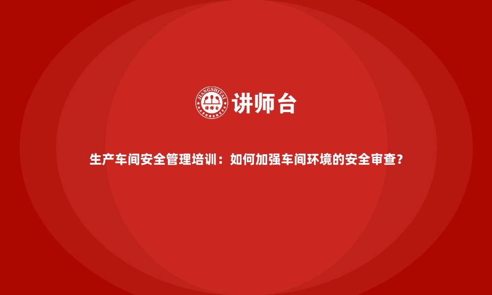 生产车间安全管理培训：如何加强车间环境的安全审查？
