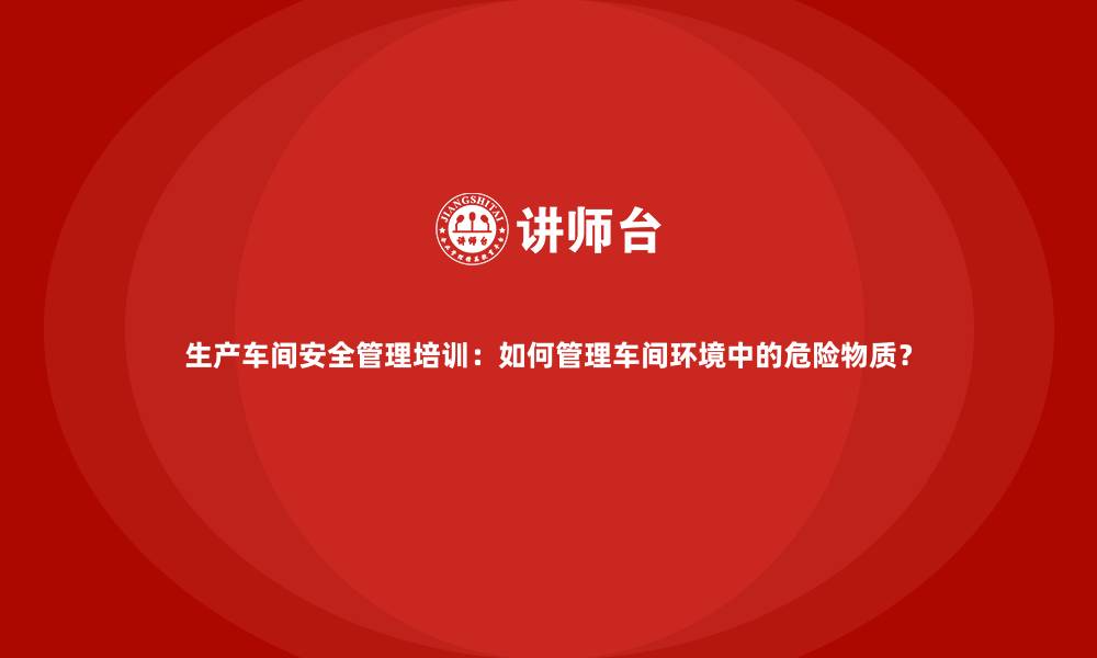 生产车间安全管理培训：如何管理车间环境中的危险物质？