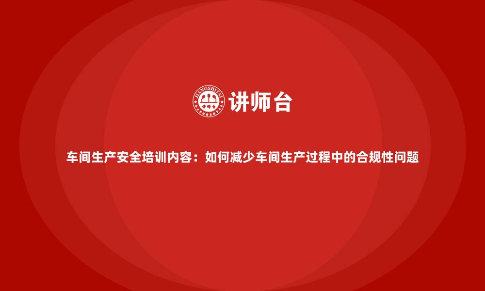 车间生产安全培训内容：如何减少车间生产过程中的合规性问题