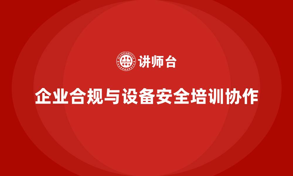 文章企业法规合规离不开设备安全培训协作的缩略图