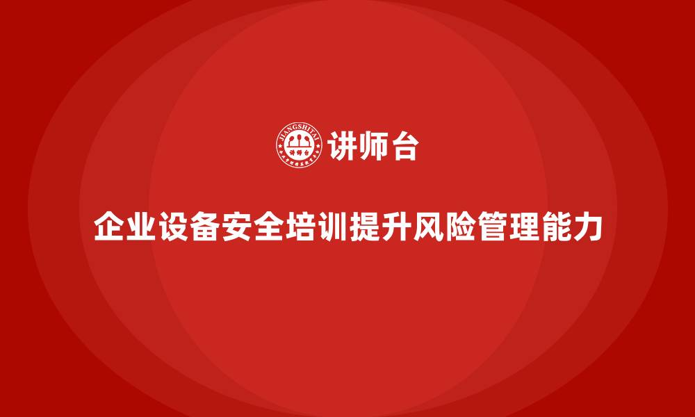 文章企业设备安全培训让风险规避能力显著提升的缩略图