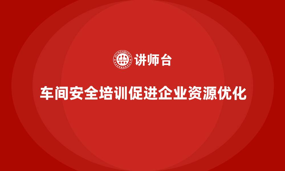 文章车间安全培训对企业资源优化的积极影响的缩略图