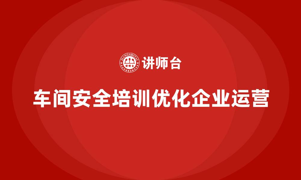 文章企业车间安全培训助力全面优化合法运营流程的缩略图