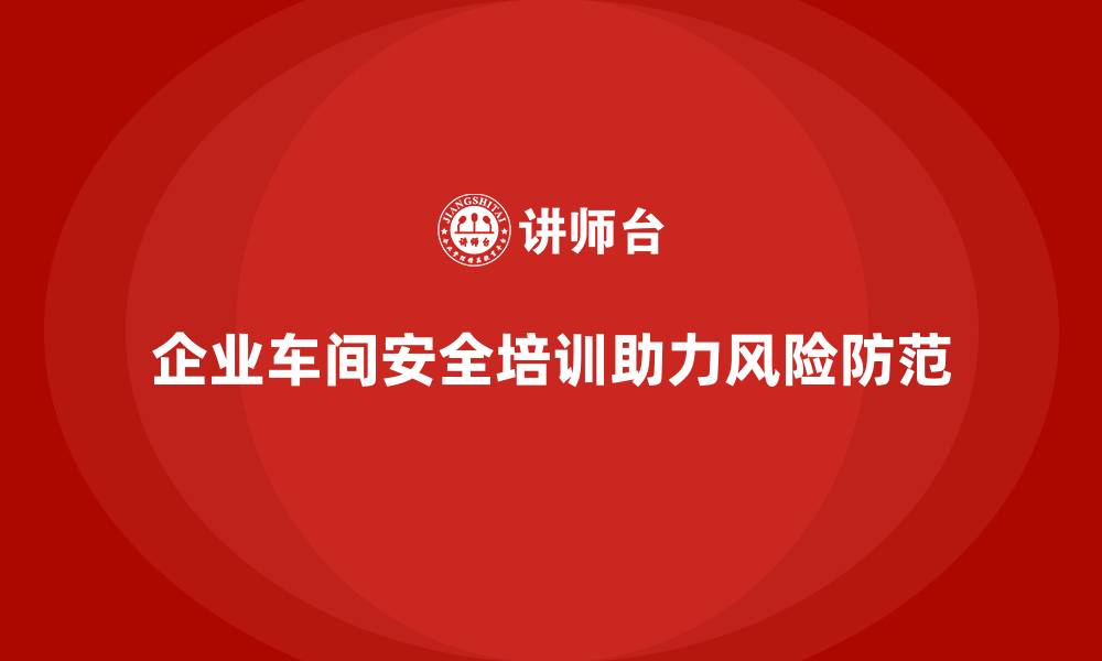 文章企业车间安全培训推动政策风险防范机制落地的缩略图
