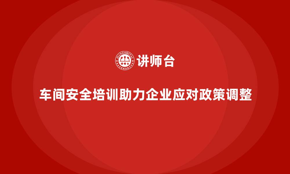 车间安全培训助力企业应对政策调整
