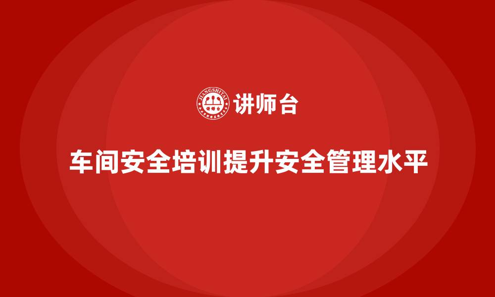 文章车间安全培训为企业创造更优安全管理环境的缩略图