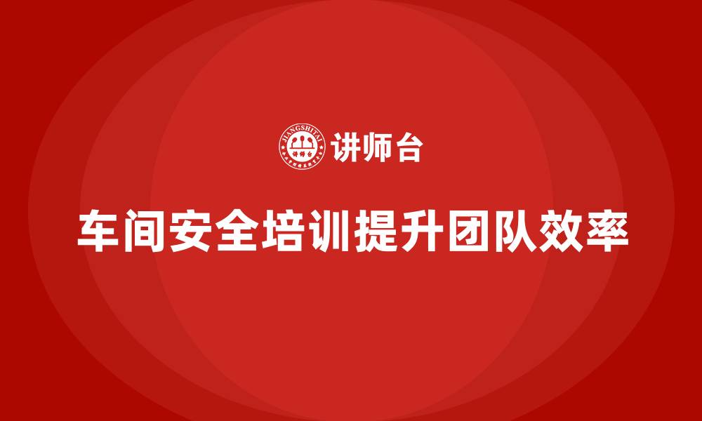 文章车间安全培训助力企业打造高效生产团队的缩略图