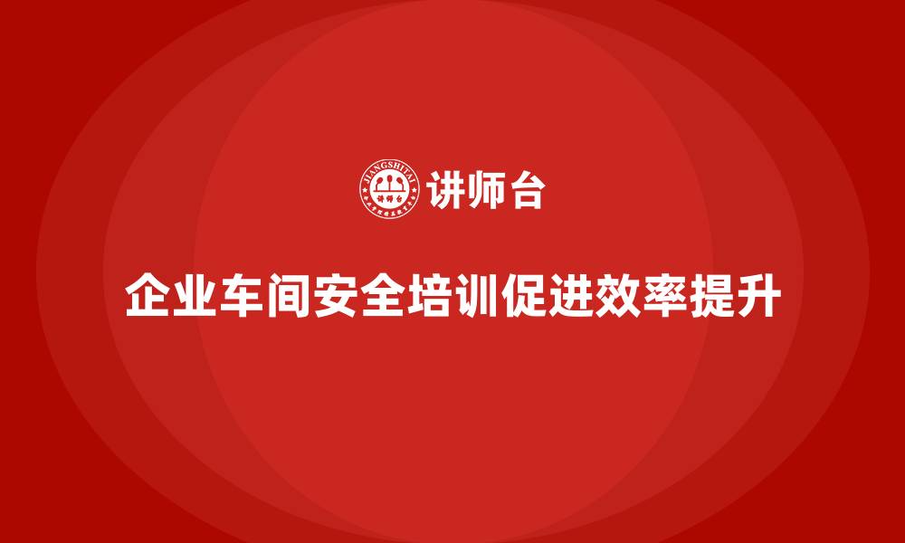 文章企业车间安全培训推动生产运营效率持续提升的缩略图
