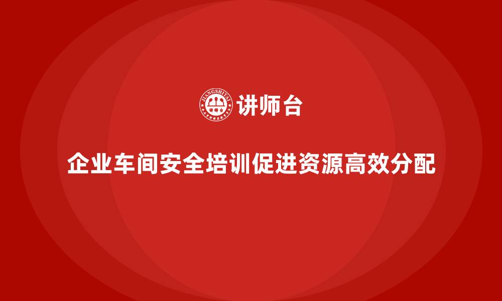 文章企业车间安全培训推动资源合理高效分配的缩略图