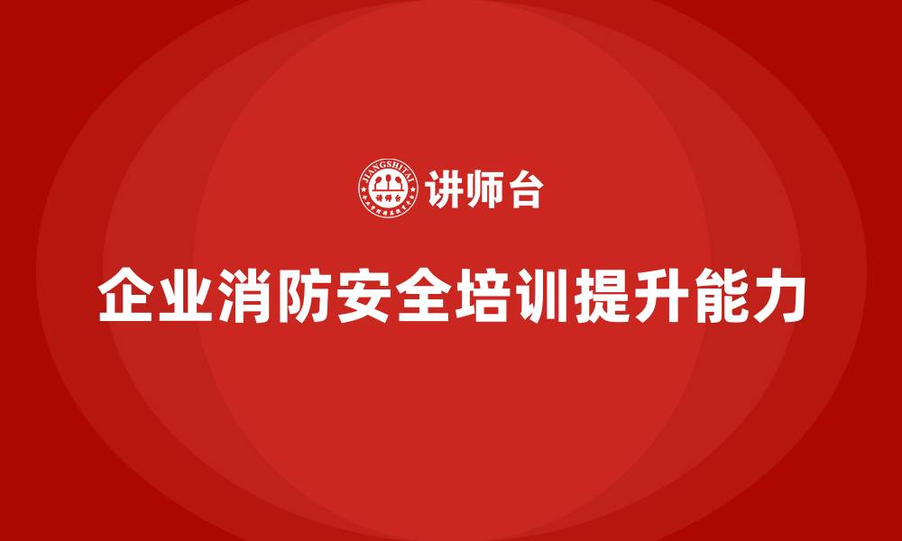 企业消防安全培训提升能力