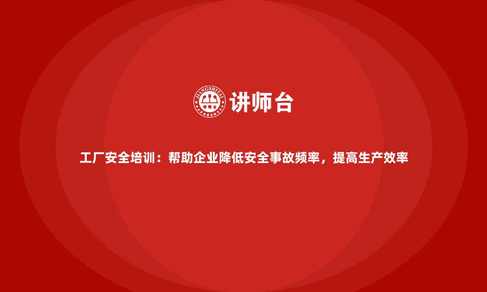 工厂安全培训：帮助企业降低安全事故频率，提高生产效率